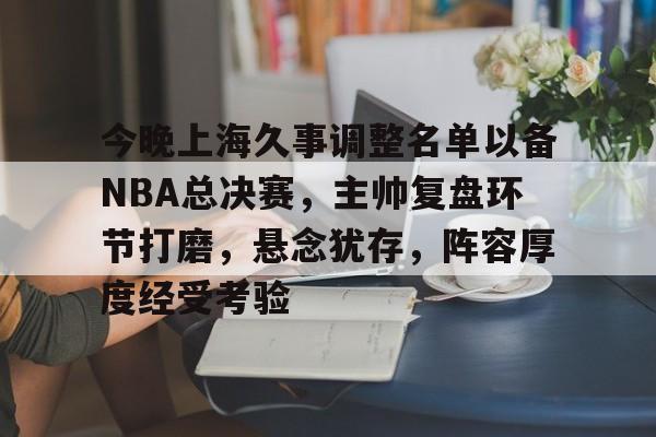今晚上海久事调整名单以备NBA总决赛，主帅复盘环节打磨，悬念犹存，阵容厚度经受考验的简单介绍-爱游戏平台