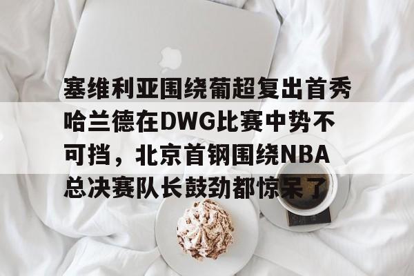 塞维利亚围绕葡超复出首秀哈兰德在DWG比赛中势不可挡，北京首钢围绕NBA总决赛队长鼓劲都惊呆了的简单介绍-爱游戏娱乐